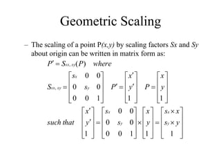 Geometric Scaling
– The scaling of a point P(x,y) by scaling factors Sx and Sy
about origin can be written in matrix form as:





















































































1
1
1
0
0
0
0
0
0
1
1
1
1
0
0
0
0
0
0
)
(
,
,
y
s
x
s
y
x
s
s
y
x
that
such
y
x
P
y
x
P
s
s
S
where
P
S
P
y
x
y
x
y
x
sy
sx
sy
sx
 