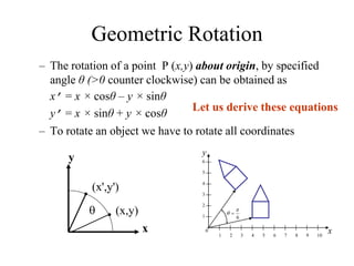 Geometric Rotation
– The rotation of a point P (x,y) about origin, by specified
angle θ (>0 counter clockwise) can be obtained as
x’ = x × cosθ – y × sinθ
y’ = x × sinθ + y × cosθ
– To rotate an object we have to rotate all coordinates
6

 
y
x
0
1
1
2
2
3 4 5 6 7 8 9 10
3
4
5
6
x
y
(x,y)

•
•
(x',y')
Let us derive these equations
 