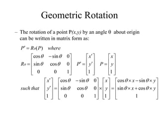 Geometric Rotation





































 















































 



1
cos
sin
sin
cos
1
1
0
0
0
cos
sin
0
sin
cos
1
1
1
1
0
0
0
cos
sin
0
sin
cos
)
(
y
x
y
x
y
x
y
x
that
such
y
x
P
y
x
P
R
where
P
R
P














– The rotation of a point P(x,y) by an angle  about origin
can be written in matrix form as:
 