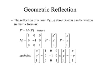 Geometric Reflection
– The reflection of a point P(x,y) about X-axis can be written
in matrix form as:






















































































1
1
1
0
0
0
1
0
0
0
1
1
1
1
1
0
0
0
1
0
0
0
1
)
(
y
x
y
x
y
x
that
such
y
x
P
y
x
P
M
where
P
M
P
x
x
 