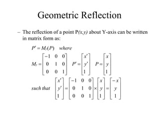 Geometric Reflection
– The reflection of a point P(x,y) about Y-axis can be written
in matrix form as:



















































































1
1
1
0
0
0
1
0
0
0
1
1
1
1
1
0
0
0
1
0
0
0
1
)
(
y
x
y
x
y
x
that
such
y
x
P
y
x
P
M
where
P
M
P
y
y
 