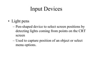Input Devices
• Light pens
– Pen-shaped device to select screen positions by
detecting lights coming from points on the CRT
screen
– Used to capture position of an object or select
menu options.
 