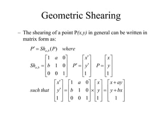 Geometric Shearing
– The shearing of a point P(x,y) in general can be written in
matrix form as:





















































































1
1
1
0
0
0
1
0
1
1
1
1
1
0
0
0
1
0
1
)
(
,
,
bx
y
ay
x
y
x
b
a
y
x
that
such
y
x
P
y
x
P
b
a
Sh
where
P
Sh
P
b
a
b
a
 