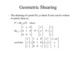 Geometric Shearing
– The shearing of a point P(x,y) about X-axis can be written
in matrix form as:









 









































































1
1
1
0
0
0
1
0
0
1
1
1
1
1
0
0
0
1
0
0
1
)
(
0
,
0
,
y
ay
x
y
x
a
y
x
that
such
y
x
P
y
x
P
a
Sh
where
P
Sh
P
a
a
 