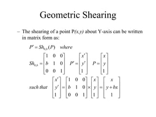 Geometric Shearing
– The shearing of a point P(x,y) about Y-axis can be written
in matrix form as:




















































































1
1
1
0
0
0
1
0
0
1
1
1
1
1
0
0
0
1
0
0
1
)
(
,
0
,
0
bx
y
x
y
x
b
y
x
that
such
y
x
P
y
x
P
b
Sh
where
P
Sh
P
b
b
 