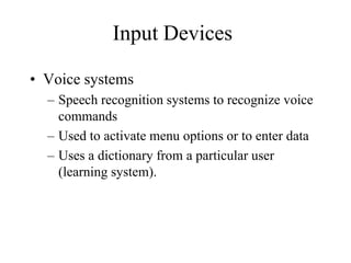 Input Devices
• Voice systems
– Speech recognition systems to recognize voice
commands
– Used to activate menu options or to enter data
– Uses a dictionary from a particular user
(learning system).
 