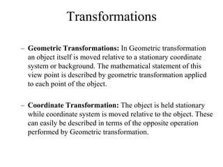 Transformations
– Geometric Transformations: In Geometric transformation
an object itself is moved relative to a stationary coordinate
system or background. The mathematical statement of this
view point is described by geometric transformation applied
to each point of the object.
– Coordinate Transformation: The object is held stationary
while coordinate system is moved relative to the object. These
can easily be described in terms of the opposite operation
performed by Geometric transformation.
 