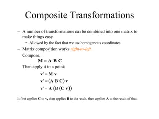Composite Transformations
– A number of transformations can be combined into one matrix to
make things easy
• Allowed by the fact that we use homogenous coordinates
– Matrix composition works right-to-left.
Compose:
Then apply it to a point:
It first applies C to v, then applies B to the result, then applies A to the result of that.
M  A B C

v  M v

v  A B C
  v

v  A B C v
 
 
 