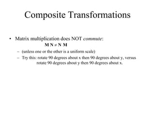 Composite Transformations
• Matrix multiplication does NOT commute:
– (unless one or the other is a uniform scale)
– Try this: rotate 90 degrees about x then 90 degrees about y, versus
rotate 90 degrees about y then 90 degrees about x.
M N  N M
 