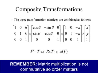 Composite Transformations
– The three transformation matrices are combined as follows

































 











1
1
0
0
1
0
0
1
1
0
0
0
cos
sin
0
sin
cos
1
0
0
1
0
0
1
y
x
k
h
k
h




REMEMBER: Matrix multiplication is not
commutative so order matters
)
(
.
' )
,
(
)
,
( P
T
R
T
P k
h
k
h 

 
 
