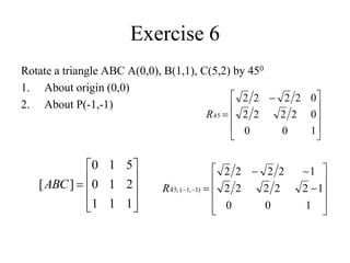 Exercise 6
Rotate a triangle ABC A(0,0), B(1,1), C(5,2) by 450
1. About origin (0,0)
2. About P(-1,-1)









 

1
0
0
0
2
2
2
2
0
2
2
2
2
45
R
















1
0
0
1
2
2
2
2
2
1
2
2
2
2
)
1
,
1
(
,
45
R











1
1
1
2
1
0
5
1
0
]
[ABC
 