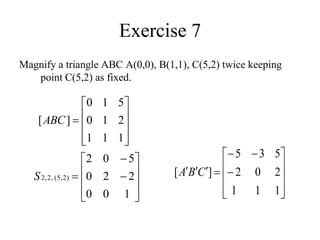 Exercise 7
Magnify a triangle ABC A(0,0), B(1,1), C(5,2) twice keeping
point C(5,2) as fixed.













1
0
0
2
2
0
5
0
2
)
2
,
5
(
,
2
,
2
S

















1
1
1
2
0
2
5
3
5
]
[ C
B
A











1
1
1
2
1
0
5
1
0
]
[ABC
 