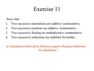 Exercise 11
Prove that
1. Two successive translations are additive /commutative.
2. Two successive rotations are additive /commutative.
3. Two successive Scaling are multiplicative /commutative.
4. Two successive reflections are nullified /Invertible.
Is Translation followed by Rotation equal to Rotation followed
by translation ?
 