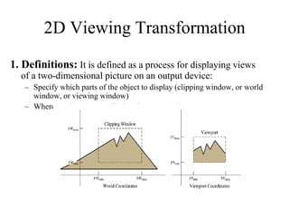 1. Definitions: It is defined as a process for displaying views
of a two-dimensional picture on an output device:
– Specify which parts of the object to display (clipping window, or world
window, or viewing window)
– Where on the screen to display these parts (view port).
2D Viewing Transformation
 