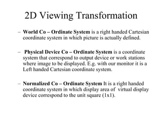 – World Co – Ordinate System is a right handed Cartesian
coordinate system in which picture is actually defined.
– Physical Device Co – Ordinate System is a coordinate
system that correspond to output device or work stations
where image to be displayed. E.g. with our monitor it is a
Left handed Cartesian coordinate system.
– Normalized Co – Ordinate System It is a right handed
coordinate system in which display area of virtual display
device correspond to the unit square (1x1).
2D Viewing Transformation
 