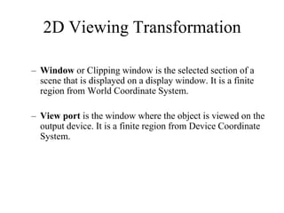 – Window or Clipping window is the selected section of a
scene that is displayed on a display window. It is a finite
region from World Coordinate System.
– View port is the window where the object is viewed on the
output device. It is a finite region from Device Coordinate
System.
2D Viewing Transformation
 