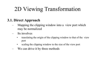 3.1. Direct Approach
– Mapping the clipping window into a view port which
may be normalized
– Its involves
• translating the origin of the clipping window to that of the view
port
• scaling the clipping window to the size of the view port
– We can drive it by three methods
2D Viewing Transformation
 