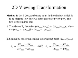 2D Viewing Transformation
Method 1: Let P (xw,yw) be any point in the window, which is
to be mapped to P’ (xv,yv) in the associated view port. The
two steps required are:
1. Translation Tv that takes (xwmin,ywmin) to (xvmin,yvmin) , where
v = (xvmin – xwmin)I + (yvmin – ywmin)J
2. Scaling by following scaling factors about point (xvmin,yvmin)
min
max
min
max
min
max
min
max
yw
yw
yv
yv
s
and
xw
xw
xv
xv
s y
x






 