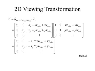 2D Viewing Transformation











































1
0
0
*
0
*
0
1
0
0
1
0
0
1
.
1
0
0
0
0
.
min
min
min
min
min
min
min
min
min
min
min
min
)
,
(
,
, min
min
yv
yw
s
s
xv
xw
s
s
yw
yv
xw
xv
yv
yv
s
s
xv
xv
s
s
T
S
V
y
y
x
x
y
y
x
x
v
yv
xv
sy
sx
Method
 
