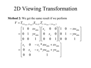 2D Viewing Transformation
Method 2: We get the same result if we perform
















































 

1
0
0
*
0
*
0
1
0
0
1
0
0
1
1
0
0
0
0
0
0
1
0
0
1
0
0
1
.
min
min
min
min
min
min
min
min
)
,
(
,
)
,
( min
min
min
min
yv
yw
s
s
xv
xw
s
s
yw
xw
s
s
yv
xv
T
S
T
V
y
y
x
x
y
x
yw
xw
sy
sx
yv
xv
 