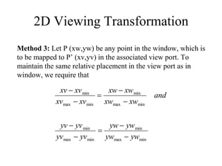 2D Viewing Transformation
Method 3: Let P (xw,yw) be any point in the window, which is
to be mapped to P’ (xv,yv) in the associated view port. To
maintain the same relative placement in the view port as in
window, we require that
min
max
min
min
max
min
min
max
min
min
max
min
yw
yw
yw
yw
yv
yv
yv
yv
and
xw
xw
xw
xw
xv
xv
xv
xv










 