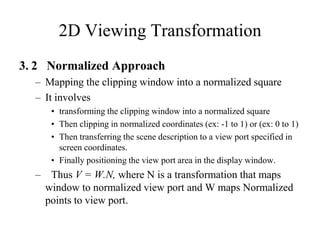 2D Viewing Transformation
3. 2 Normalized Approach
– Mapping the clipping window into a normalized square
– It involves
• transforming the clipping window into a normalized square
• Then clipping in normalized coordinates (ex: -1 to 1) or (ex: 0 to 1)
• Then transferring the scene description to a view port specified in
screen coordinates.
• Finally positioning the view port area in the display window.
– Thus V = W.N, where N is a transformation that maps
window to normalized view port and W maps Normalized
points to view port.
 