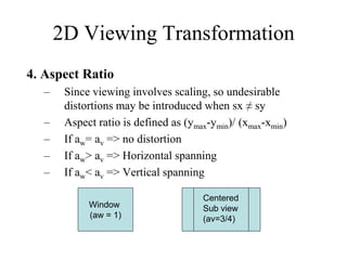 4. Aspect Ratio
– Since viewing involves scaling, so undesirable
distortions may be introduced when sx ≠ sy
– Aspect ratio is defined as (ymax-ymin)/ (xmax-xmin)
– If aw= av => no distortion
– If aw> av => Horizontal spanning
– If aw< av => Vertical spanning
2D Viewing Transformation
Window
(aw = 1)
Centered
Sub view
(av=3/4)
 