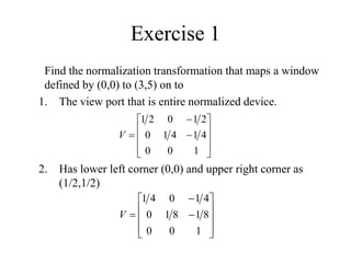 Exercise 1
Find the normalization transformation that maps a window
defined by (0,0) to (3,5) on to
1. The view port that is entire normalized device.
2. Has lower left corner (0,0) and upper right corner as
(1/2,1/2)













1
0
0
4
1
4
1
0
2
1
0
2
1
V













1
0
0
8
1
8
1
0
4
1
0
4
1
V
 