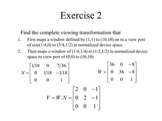 Exercise 2
Find the complete viewing transformation that
1. First maps a window defined by (1,1) to (10,10) on to a view port
of size(1/4,0) to (3/4,1/2) in normalized device space
2. Then maps a window of (1/4,1/4) to (1/2,1/2) in normalized device
space to view port of (0,0) to (10,10)












1
0
0
18
1
18
1
0
36
7
0
18
1
N














1
0
0
1
2
0
1
0
2
.N
W
V













1
0
0
8
36
0
8
0
36
W
 