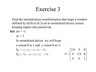 Exercise 3
Find the normalization transformation that maps a window
defined by (0,0) to (4,3) on to normalized device screen
keeping aspect ratio preserved.











1
0
0
0
4
1
0
0
0
4
1
N
Sol: aw = ¾
av = 1
In normalized device we will keep
x extent 0 to 1 and y extent 0 to ¾
Sx = (1-0)/(4-0) = ¼
Sy=( ¾ - 0)/(3-0) = ¼
 