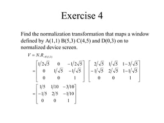 Exercise 4
Find the normalization transformation that maps a window
defined by A(1,1) B(5,3) C(4,5) and D(0,3) on to
normalized device screen.








































 
1
0
0
10
1
5
2
5
1
10
3
10
1
5
1
1
0
0
5
1
1
5
2
5
1
5
3
1
5
1
5
2
1
0
0
5
1
5
1
0
5
2
1
0
5
2
1
. )
1
,
1
(
,

R
N
V
 