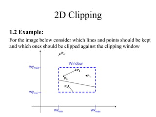 2D Clipping
1.2 Example:
For the image below consider which lines and points should be kept
and which ones should be clipped against the clipping window
wymax
wymin
wxmin wxmax
Window
P1
P2
P3
P6
P5
P7
P10
P9
P4
P8
 