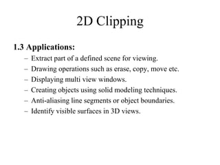 1.3 Applications:
– Extract part of a defined scene for viewing.
– Drawing operations such as erase, copy, move etc.
– Displaying multi view windows.
– Creating objects using solid modeling techniques.
– Anti-aliasing line segments or object boundaries.
– Identify visible surfaces in 3D views.
2D Clipping
 