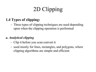 2D Clipping
1.4 Types of clipping:
– Three types of clipping techniques are used depending
upon when the clipping operation is performed
a. Analytical clipping
– Clip it before you scan convert it
– used mostly for lines, rectangles, and polygons, where
clipping algorithms are simple and efficient
 