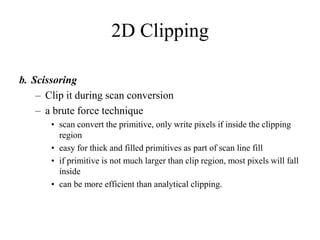 2D Clipping
b. Scissoring
– Clip it during scan conversion
– a brute force technique
• scan convert the primitive, only write pixels if inside the clipping
region
• easy for thick and filled primitives as part of scan line fill
• if primitive is not much larger than clip region, most pixels will fall
inside
• can be more efficient than analytical clipping.
 