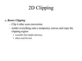 2D Clipping
c. Raster Clipping
– Clip it after scan conversion
– render everything onto a temporary canvas and copy the
clipping region
• wasteful, but simple and easy,
• often used for text
 