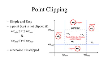 Point Clipping
– Simple and Easy
– a point (x,y) is not clipped if:
wxmin ≤ x ≤ wxmax
&
wymin ≤ y ≤ wymax
– otherwise it is clipped
wymax
wymin
wxmin wxmax
Window
P1
P2
P5
P7
P10
P9
P4
P8
Clipped
Points Within the Window
are Not Clipped
Clipped
Clipped
Clipped
 