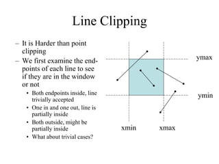 Line Clipping
– It is Harder than point
clipping
– We first examine the end-
points of each line to see
if they are in the window
or not
• Both endpoints inside, line
trivially accepted
• One in and one out, line is
partially inside
• Both outside, might be
partially inside
• What about trivial cases?
ymin
ymax
xmin xmax
 