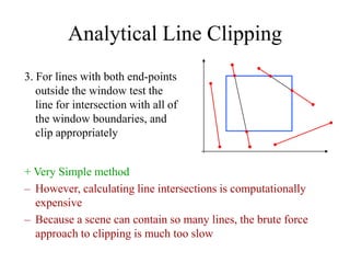Analytical Line Clipping
3. For lines with both end-points
outside the window test the
line for intersection with all of
the window boundaries, and
clip appropriately
+ Very Simple method
– However, calculating line intersections is computationally
expensive
– Because a scene can contain so many lines, the brute force
approach to clipping is much too slow
 