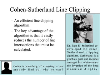 Cohen-Sutherland Line Clipping
– An efficient line clipping
algorithm
– The key advantage of the
algorithm is that it vastly
reduces the number of line
intersections that must be
calculated.
Dr. Ivan E. Sutherland co-
developed the Cohen-
S u t h e r l a n d c l i p p i n g
algorithm. Sutherland is a
graphics giant and includes
amongst his achievements
the invention of the head
m o u n t e d d i s p l a y .
Cohen is something of a mystery – can
a n y b o d y f i n d o u t w h o h e w a s?
 