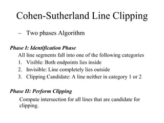 Cohen-Sutherland Line Clipping
– Two phases Algorithm
Phase I: Identification Phase
All line segments fall into one of the following categories
1. Visible: Both endpoints lies inside
2. Invisible: Line completely lies outside
3. Clipping Candidate: A line neither in category 1 or 2
Phase II: Perform Clipping
Compute intersection for all lines that are candidate for
clipping.
 