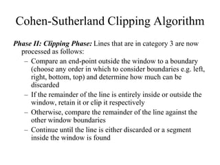 Cohen-Sutherland Clipping Algorithm
Phase II: Clipping Phase: Lines that are in category 3 are now
processed as follows:
– Compare an end-point outside the window to a boundary
(choose any order in which to consider boundaries e.g. left,
right, bottom, top) and determine how much can be
discarded
– If the remainder of the line is entirely inside or outside the
window, retain it or clip it respectively
– Otherwise, compare the remainder of the line against the
other window boundaries
– Continue until the line is either discarded or a segment
inside the window is found
 