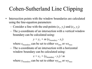 Cohen-Sutherland Line Clipping
• Intersection points with the window boundaries are calculated
using the line-equation parameters
– Consider a line with the end-points (x1, y1) and (x2, y2)
– The y-coordinate of an intersection with a vertical window
boundary can be calculated using:
y = y1 + m (xboundary - x1)
where xboundary can be set to either wxmin or wxmax
– The x-coordinate of an intersection with a horizontal
window boundary can be calculated using:
x = x1 + (yboundary - y1) / m
where yboundary can be set to either wymin or wymax
 