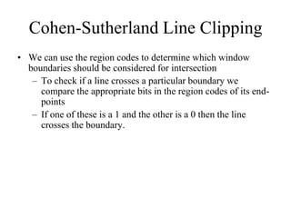 Cohen-Sutherland Line Clipping
• We can use the region codes to determine which window
boundaries should be considered for intersection
– To check if a line crosses a particular boundary we
compare the appropriate bits in the region codes of its end-
points
– If one of these is a 1 and the other is a 0 then the line
crosses the boundary.
 