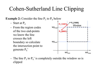 Cohen-Sutherland Line Clipping
Example 2: Consider the line P3 to P4 below
– Start at P4
– From the region codes
of the two end-points
we know the line
crosses the left
boundary so calculate
the intersection point to
generate P4’
– The line P3 to P4’ is completely outside the window so is
clipped
wymax
wymin
wxmin wxmax
Window
P4’ [1001]
P3 [0001]
P4 [1000]
P3 [0001]
 