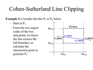 Cohen-Sutherland Line Clipping
Example 3: Consider the line P7 to P8 below
– Start at P7
– From the two region
codes of the two
end-points we know
the line crosses the
left boundary so
calculate the
intersection point to
generate P7’
wymax
wymin
wxmin wxmax
Window
P7’ [0000]
P7 [0001] P8 [0010]
P8’ [0000]
 