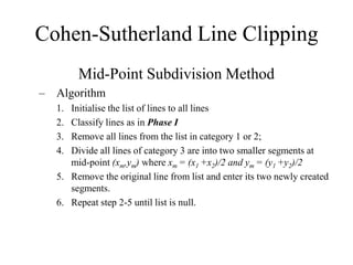Cohen-Sutherland Line Clipping
Mid-Point Subdivision Method
– Algorithm
1. Initialise the list of lines to all lines
2. Classify lines as in Phase I
3. Remove all lines from the list in category 1 or 2;
4. Divide all lines of category 3 are into two smaller segments at
mid-point (xm,ym) where xm = (x1 +x2)/2 and ym = (y1 +y2)/2
5. Remove the original line from list and enter its two newly created
segments.
6. Repeat step 2-5 until list is null.
 