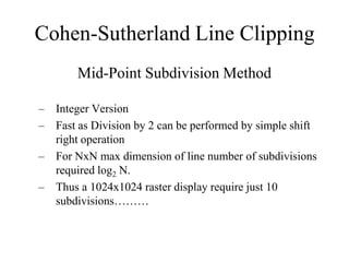 Cohen-Sutherland Line Clipping
Mid-Point Subdivision Method
– Integer Version
– Fast as Division by 2 can be performed by simple shift
right operation
– For NxN max dimension of line number of subdivisions
required log2 N.
– Thus a 1024x1024 raster display require just 10
subdivisions………
 