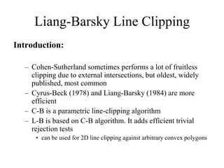 Liang-Barsky Line Clipping
Introduction:
– Cohen-Sutherland sometimes performs a lot of fruitless
clipping due to external intersections, but oldest, widely
published, most common
– Cyrus-Beck (1978) and Liang-Barsky (1984) are more
efficient
– C-B is a parametric line-clipping algorithm
– L-B is based on C-B algorithm. It adds efficient trivial
rejection tests
• can be used for 2D line clipping against arbitrary convex polygons
 