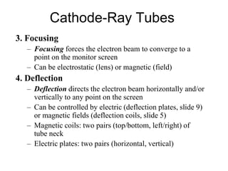 Cathode-Ray Tubes
3. Focusing
– Focusing forces the electron beam to converge to a
point on the monitor screen
– Can be electrostatic (lens) or magnetic (field)
4. Deflection
– Deflection directs the electron beam horizontally and/or
vertically to any point on the screen
– Can be controlled by electric (deflection plates, slide 9)
or magnetic fields (deflection coils, slide 5)
– Magnetic coils: two pairs (top/bottom, left/right) of
tube neck
– Electric plates: two pairs (horizontal, vertical)
 